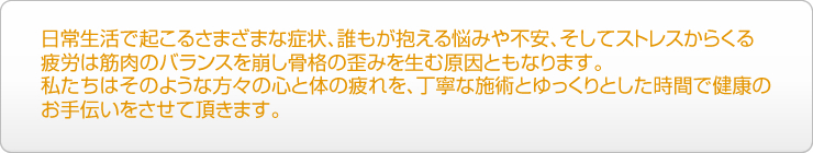 日常生活で起こるさまざまな症状、誰もが抱える悩みや不安、そしてストレスからくる疲労は筋肉のバランスを崩し骨格の歪みを生む原因ともなります。私たちはそのような方々の心と体の疲れを、丁寧な施術とゆっくりとした時間で健康のお手伝いをさせて頂きます。